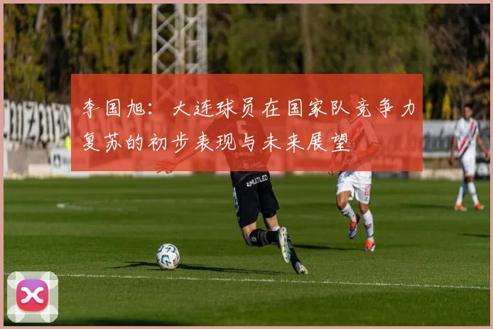 李国旭：大连球员在国家队竞争力复苏的初步表现与未来展望